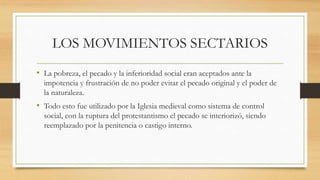 LOS MOVIMIENTOS SECTARIOS
• La pobreza, el pecado y la inferioridad social eran aceptados ante la
impotencia y frustración de no poder evitar el pecado original y el poder de
la naturaleza.
• Todo esto fue utilizado por la Iglesia medieval como sistema de control
social, con la ruptura del protestantismo el pecado se interiorizó, siendo
reemplazado por la penitencia o castigo interno.
 