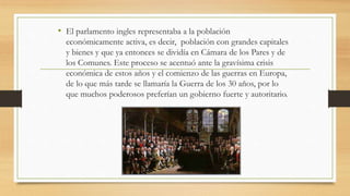 • El parlamento ingles representaba a la población
económicamente activa, es decir, población con grandes capitales
y bienes y que ya entonces se dividía en Cámara de los Pares y de
los Comunes. Este proceso se acentuó ante la gravísima crisis
económica de estos años y el comienzo de las guerras en Europa,
de lo que más tarde se llamaría la Guerra de los 30 años, por lo
que muchos poderosos preferían un gobierno fuerte y autoritario.
 