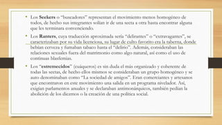 • Los Seekers o “buscadores” representan el movimiento menos homogéneo de
todos, de hecho sus integrantes solían ir de una secta a otra hasta encontrar alguna
que les terminara convenciendo.
• Los Ranters, cuya traducción aproximada sería “delirantes” o “extravagantes”, se
caracterizaban por su vida licenciosa, su lugar de culto favorito era la taberna, donde
bebían cerveza y fumaban tabaco hasta el “delirio”. Además, consideraban las
relaciones sexuales fuera del matrimonio como algo natural, así como el uso de
continuas blasfemias.
• Los “estremecidos” (cuáqueros) es sin duda el más organizado y coherente de
todas las sectas, de hecho ellos mismos se consideraban un grupo homogéneo y se
auto denominaban como “La sociedad de amigos”. Eran comerciantes y artesanos
que encontraron en este movimiento una salida en un programa nivelador. Así,
exigían parlamentos anuales y se declaraban antimonárquicos, también pedían la
abolición de los diezmos o la creación de una política social.
 
