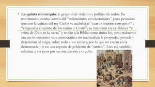 • La quinta monarquía: el grupo más violento y político de todos. Su
movimiento estaba dentro del “milenarismo revolucionario”, pues pensaban
que con la cabeza del rey Carlos se acababa el “cuarto imperio corruptor” y
“empezaba el quinto de los santos y Cristo”, su intención era establecer “el
reino de Dios en la tierra” y tenían a la Biblia como única ley, pero realmente
era un movimiento muy aristocrático, no rechazaban la propiedad privada y
detestaban al vulgo, sobre todo a los ranters, por lo que no creían en la
democracia y sí en una especie de gobierno de “santos”. Aún así, también
odiaban a los ricos por su ostentación y orgullo.
 