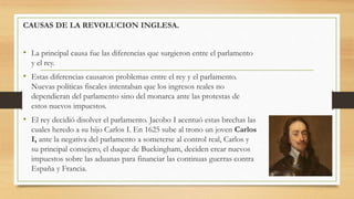 CAUSAS DE LA REVOLUCION INGLESA.
• La principal causa fue las diferencias que surgieron entre el parlamento
y el rey.
• Estas diferencias causaron problemas entre el rey y el parlamento.
Nuevas políticas fiscales intentaban que los ingresos reales no
dependieran del parlamento sino del monarca ante las protestas de
estos nuevos impuestos.
• El rey decidió disolver el parlamento. Jacobo I acentuó estas brechas las
cuales heredo a su hijo Carlos I. En 1625 sube al trono un joven Carlos
I, ante la negativa del parlamento a someterse al control real, Carlos y
su principal consejero, el duque de Buckingham, deciden crear nuevos
impuestos sobre las aduanas para financiar las continuas guerras contra
España y Francia.
 