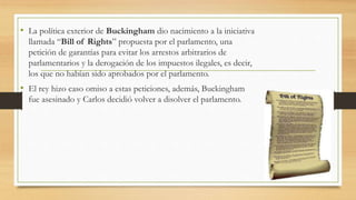 • La política exterior de Buckingham dio nacimiento a la iniciativa
llamada “Bill of Rights” propuesta por el parlamento, una
petición de garantías para evitar los arrestos arbitrarios de
parlamentarios y la derogación de los impuestos ilegales, es decir,
los que no habían sido aprobados por el parlamento.
• El rey hizo caso omiso a estas peticiones, además, Buckingham
fue asesinado y Carlos decidió volver a disolver el parlamento.
 