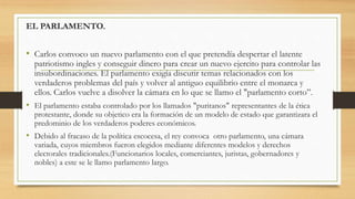EL PARLAMENTO.
• Carlos convoco un nuevo parlamento con el que pretendía despertar el latente
patriotismo ingles y conseguir dinero para crear un nuevo ejercito para controlar las
insubordinaciones. El parlamento exigía discutir temas relacionados con los
verdaderos problemas del país y volver al antiguo equilibrio entre el monarca y
ellos. Carlos vuelve a disolver la cámara en lo que se llamo el "parlamento corto”.
• El parlamento estaba controlado por los llamados "puritanos" representantes de la ética
protestante, donde su objetico era la formación de un modelo de estado que garantizara el
predominio de los verdaderos poderes económicos.
• Debido al fracaso de la política escocesa, el rey convoca otro parlamento, una cámara
variada, cuyos miembros fueron elegidos mediante diferentes modelos y derechos
electorales tradicionales.(Funcionarios locales, comerciantes, juristas, gobernadores y
nobles) a este se le llamo parlamento largo.
 