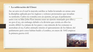• La sublevación del Ulster:
fue un acto en el cual la mayoría católica se había levantado en armas ante
la disciplina aplicada por los ingleses y colonos protestantes que invadían
su territorio. Carlos no contaba con un ejercito, así que el parlamento
junto con su líder John Pym intenta crear un ejercito manejado por ellos y
no por el rey, sin embargo debido a la división que existía en ellos les
resulto difícil. La cámara de los pares y una minoría de los comunes se
acercaban al rey, Carlos animado intento el apresamiento de los lideres del
parlamento pero estos habían huido a Londres, en enero de 1642 empieza
la primera guerra civil.
 