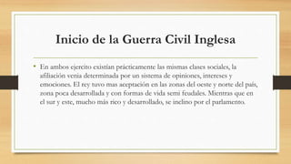 Inicio de la Guerra Civil Inglesa
• En ambos ejercito existían prácticamente las mismas clases sociales, la
afiliación venia determinada por un sistema de opiniones, intereses y
emociones. El rey tuvo mas aceptación en las zonas del oeste y norte del país,
zona poca desarrollada y con formas de vida semi feudales. Mientras que en
el sur y este, mucho más rico y desarrollado, se inclino por el parlamento.
 