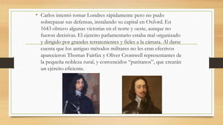 • Carlos intentó tomar Londres rápidamente pero no pudo
sobrepasar sus defensas, instalando su capital en Oxford. En
1643 obtuvo algunas victorias en el norte y oeste, aunque no
fueron decisivas. El ejercito parlamentario estaba mal organizado
y dirigido por grandes terratenientes y fieles a la cámara. Al darse
cuenta que los antiguo métodos militares no les eran efectivos
aparecieron Thomas Fairfax y Oliver Cromwell representantes de
la pequeña nobleza rural, y convencidos “puritanos”, que crearán
un ejército eficiente.
 