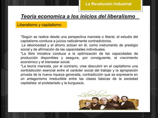 La Revolución Industrial
Teoria economica a los inicios del liberalismo
Liberalismo y capitalismo
*Según se realice desde una perspectiva marxista o liberal, el estudio del
capitalismo conduce a juicios radicalmente contradictorios.
La laboriosidad y el ahorro actúan en él, como instrumento de prestigio
social y de afirmación de las capacidades individuales.
*La libre iniciativa conduce a la optimización de las capacidades de
producción disponibles y asegura, por consiguiente, el crecimiento
económico y el bienestar social.
*La teoría marxista, por el contrario, cree descubrir en el capitalismo una
contradicción esencial entre el carácter social del trabajo y la apropiación
privada de la nueva riqueza generada, contradicción que se expresaría en
un antagonismo irreductible entre las clases básicas de la sociedad
capitalista: el proletariado y la burguesía.
 