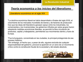 La Revolución Industrial
Teoria economica a los inicios del liberalismo
Liberalismo económico en el siglo XIX
*La doctrina económica liberal se había desarrollado a finales del siglo XVIII, el
crecimiento de los mercados mundiales de bienes y de factores de producción
hizo que las ideas del liberalismo ganasen apoyo entre los industriales, los
comerciantes y los inversionistas, los gobiernos influidos por estos grupos fueron
adoptando medidas económicas liberales, se permitió la libre circulación de
productos, capital y trabajadores, permitiendo sus movimientos dentro y fuera de
Europa.
*Fue la burguesía, concentrada en las ciudades, la principal protagonista de ese
proceso histórico.
*Sin embargo, el hecho que, a pesar de ello, siguiera excluida de cualquier
responsabilidad del gobierno, provocó la aparición en un seno de un movimiento
crítico contra la constitución feudal de la sociedad y del estado absoluto.
 