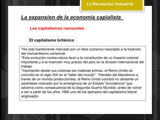 La Revolución Industrial
La expansion de la economia capialista
Los capitalismos nacionales
El capitalismo británico
*Ha sido fuertemente marcado por un libre comercio mezclado a la tradición
del mercantilismo comercial.
*Esta evolución contra-natura llevó a la constitución de un Imperio colonial
importante y a la inserción muy precoz del país en la división internacional del
trabajo
*mportando desde sus colonias las materias primas, el Reino Unido se
convirtió en el siglo XIX en el "taller del mundo". *Heraldo del liberalismo a
través de un mundo proteccionista, el Reino Unido conoció no obstante un
paréntesis marcado por la emergencia de un Estado "providencia" que
advenía como consecuencia de la Segunda Guerra Mundial, antes de volver
a ser a partir de los años 1980 uno de los ejemplos del capitalismo liberal
anglosajón.
 