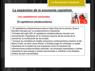 La Revolución Industrial
La expansion de la economia capialista
Los capitalismos nacionales
El capitalismo estadounidense
* El capitalismo norteamericano estuvo hasta fines de la primera Guerra
Mundial marcado por un proteccionismo importante.
*A finales del siglo XIX, el capitalismo estadounidense conoció una
concentración importante en la inmensa mayoría de las ramas de la
economía, la constitución de los trustes.
* Aunque se considera el modelo americano contemporáneo próximo al del
Reino Unido, es decir como liberal, el Estado juega sin embargo un papel
importante en el sostén de sus empresas como lo muestran las
intervenciones proteccionistas recientes, los encargos importantes a ciertas
industrias lo que empuja a ciertos economistas a cualificar a los Estados
Unidos de país mercantilista.
 