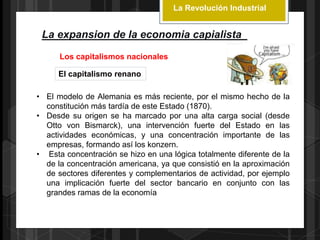 La Revolución Industrial
La expansion de la economia capialista
Los capitalismos nacionales
El capitalismo renano
• El modelo de Alemania es más reciente, por el mismo hecho de la
constitución más tardía de este Estado (1870).
• Desde su origen se ha marcado por una alta carga social (desde
Otto von Bismarck), una intervención fuerte del Estado en las
actividades económicas, y una concentración importante de las
empresas, formando así los konzern.
• Esta concentración se hizo en una lógica totalmente diferente de la
de la concentración americana, ya que consistió en la aproximación
de sectores diferentes y complementarios de actividad, por ejemplo
una implicación fuerte del sector bancario en conjunto con las
grandes ramas de la economía
 