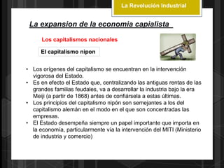 La Revolución Industrial
La expansion de la economia capialista
Los capitalismos nacionales
El capitalismo nipon
• Los orígenes del capitalismo se encuentran en la intervención
vigorosa del Estado.
• Es en efecto el Estado que, centralizando las antiguas rentas de las
grandes familias feudales, va a desarrollar la industria bajo la era
Meiji (a partir de 1868) antes de confiársela a estas últimas.
• Los principios del capitalismo nipón son semejantes a los del
capitalismo alemán en el modo en el que son concentradas las
empresas.
• El Estado desempeña siempre un papel importante que importa en
la economía, particularmente vía la intervención del MITI (Ministerio
de industria y comercio)
 