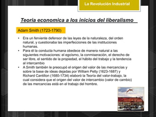 La Revolución Industrial
Teoria economica a los inicios del liberalismo
Adam Smith (1723-1790)
• Era un ferviente defensor de las leyes de la naturaleza, del orden
natural, y cuestionaba las imperfecciones de las instituciones
humanas.
• Para él la conducta humana obedece de manera natural a las
siguientes motivaciones: el egoísmo, la conmiseración, el derecho de
ser libre, el sentido de la propiedad, el hábito del trabajo y la tendencia
al intercambio
• A Smith también le preocupó el origen del valor de las mercancías y
sobre la base de ideas dejadas por William Petty (1623-1687) y
Richard Cantillon (1680-1734) elaboró la Teoría del valor-trabajo, la
cual considera que el origen del valor de intercambio (valor de cambio)
de las mercancías está en el trabajo del hombre.
 
