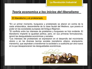 La Revolución Industrial
Teoria economica a los inicios del liberalismo
El liberalismo y el proletariado
*En un primer momento, burguesía y proletariado se aliaron en contra de la
casta aristocrática, descendiente de la clase feudal del Medievo, que poseía el
poder en las sociedades europeas del Antiguo Régimen.
*El conflicto entre los intereses de proletarios y burgueses se hizo evidente. El
liberalismo implantó la igualdad política, pero, en sus primeras formulaciones,
ignoró las desigualdades económicas y sociales.
*Los intereses del proletariado se expresaron en el desarrollo del movimiento
obrero y en las diversas teorías sociales (socialismo utópico, anarquismo,
marxismo), que aspiraban a transformar la sociedad o a sustituirla por otra nueva
en la que desaparecieran las desigualdades económicas.
 