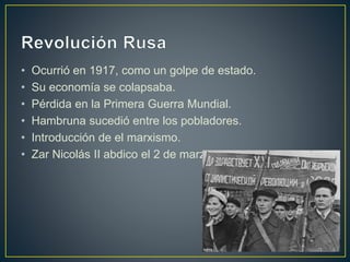 • Ocurrió en 1917, como un golpe de estado.
• Su economía se colapsaba.
• Pérdida en la Primera Guerra Mundial.
• Hambruna sucedió entre los pobladores.
• Introducción de el marxismo.
• Zar Nicolás II abdico el 2 de marzo.
 