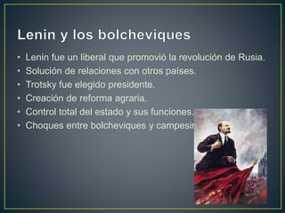 • Lenin fue un liberal que promovió la revolución de Rusia.
• Solución de relaciones con otros países.
• Trotsky fue elegido presidente.
• Creación de reforma agraria.
• Control total del estado y sus funciones.
• Choques entre bolcheviques y campesinos.
 
