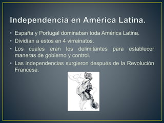 • España y Portugal dominaban toda América Latina.
• Dividían a estos en 4 virreinatos.
• Los cuales eran los delimitantes para establecer
maneras de gobierno y control.
• Las independencias surgieron después de la Revolución
Francesa.
 