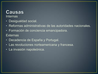 Internas
• Desigualdad social.
• Reformas administrativas de las autoridades nacionales.
• Formación de conciencia emancipadora.
Externas
• Decadencia de España y Portugal.
• Las revoluciones norteamericana y francesa.
• La invasión napoleónica.
 