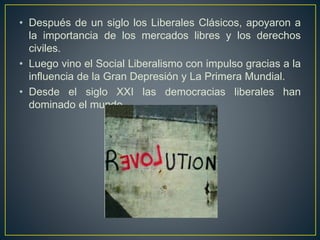 • Después de un siglo los Liberales Clásicos, apoyaron a
la importancia de los mercados libres y los derechos
civiles.
• Luego vino el Social Liberalismo con impulso gracias a la
influencia de la Gran Depresión y La Primera Mundial.
• Desde el siglo XXI las democracias liberales han
dominado el mundo.
 