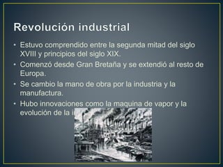 • Estuvo comprendido entre la segunda mitad del siglo
XVIII y principios del siglo XIX.
• Comenzó desde Gran Bretaña y se extendió al resto de
Europa.
• Se cambio la mano de obra por la industria y la
manufactura.
• Hubo innovaciones como la maquina de vapor y la
evolución de la industria textil.
 