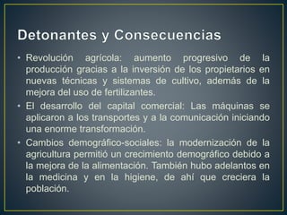 • Revolución agrícola: aumento progresivo de la
producción gracias a la inversión de los propietarios en
nuevas técnicas y sistemas de cultivo, además de la
mejora del uso de fertilizantes.
• El desarrollo del capital comercial: Las máquinas se
aplicaron a los transportes y a la comunicación iniciando
una enorme transformación.
• Cambios demográfico-sociales: la modernización de la
agricultura permitió un crecimiento demográfico debido a
la mejora de la alimentación. También hubo adelantos en
la medicina y en la higiene, de ahí que creciera la
población.
 