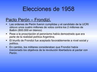 Elecciones de 1958 Pacto Perón – Frondizi. Las ordenes de Perón fueron cumplidas y el candidato de la UCRI obtuvo unos cuatro millones de votos contra los 2 millones de Balbín (800.000 en blanco) Pese a la proscripción el peronismo había demostrado que era parte de la realidad política Argentina. El triunfo de Frondizi fue aceptado favorablemente a nivel social y político. En cambio, los militares consideraban que Frondizi había traicionado los objetivos de la revolución libertadora al pactar con Perón. 