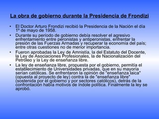 La obra de gobierno durante la Presidencia de Frondizi El Doctor Arturo Frondizi recibió la Presidencia de la Nación el día 1º de mayo de 1958. Durante su período de gobierno debía resolver el agresivo enfrentamiento entre peronistas y antiperonistas, enfrentar la presión de las Fuerzas Armadas y recuperar la economía del país; entre otras cuestiones no de menor importancia. Fueron aprobadas la Ley de Amnistía, la del Estatuto del Docente, la Ley de Asociaciones Profesionales, la de Nacionalización del Petróleo y la Ley de enseñanza libre. La ley de enseñanza libre, propuesta por el gobierno, permitía el establecimiento de Universidades privadas, que en su mayoría serían católicas. Se enfrentaron la opinión de "enseñanza laica" (opuesta al proyecto de ley) contra la de "enseñanza libre" (sostenida por el gobierno y por sectores católicos), detrás de la confrontación había motivos de índole política. Finalmente la ley se aprobó. 