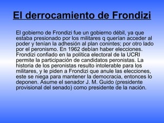 El derrocamiento de Frondizi El gobierno de Frondizi fue un gobierno débil, ya que estaba presionado por los militares q querían acceder al poder y tenían la adhesión al plan conintes; por otro lado por el peronismo. En 1962 debían haber elecciones. Frondizi confiado en la política electoral de la UCRI permite la participación de candidatos peronistas. La historia de los peronistas resulto intolerable para los militares, y le piden a Frondizi que anule las elecciones, este se niega para mantener la democracia, entonces lo deponen. Asume el senador J. M. Guido (presidente provisional del senado) como presidente de la nación. 