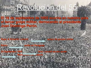 Revolución del 55 El 16 de septiembre de 1955 ocurría en nuestro país el tercer golpe militar, derrocando al presidente Juan Domingo Perón. Rojas & Eduardo Lonardi  apoyo de grupos civiles Perón  exilio en Paraguay 23 Septiembre 1955  Gral. Lonardi asume poder Revolución Libertadora 