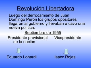 Revolución Libertadora Luego del derrocamiento de Juan Domingo Perón los grupos opositores llegaron al gobierno y llevaban a cavo una nueva política.  Septiembre de 1955   Presidente provisional  Vicepresidente   de la nación  Eduardo Lonardi  Isacc Rojas 