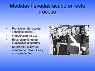 Medidas llevadas acabo en este proceso: Prohibición del uso de símbolos patrios. Intervención de CGT. Encarcelamiento de numerosos dirigentes. Se prohíbe utilizar el nombre de Perón, Eva y su movimiento. 