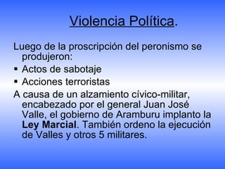Violencia Política . Luego de la proscripción del peronismo se produjeron:  Actos de sabotaje Acciones terroristas A causa de un alzamiento cívico-militar, encabezado por el general Juan José Valle, el gobierno de Aramburu implanto la  Ley Marcial . También ordeno la ejecución de Valles y otros 5 militares. 