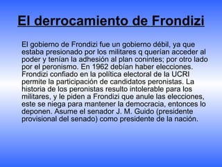 El derrocamiento de Frondizi <ul><li>El gobierno de Frondizi fue un gobierno débil, ya que estaba presionado por los milit...