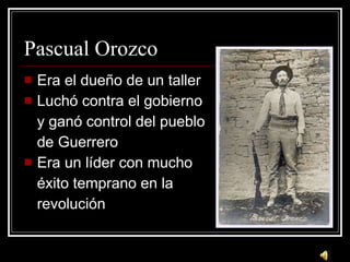 Pascual Orozco Era el due ño de un taller Luch ó contra el gobierno y ganó control del pueblo de Guerrero Era un líder con mucho éxito temprano en la revolución 