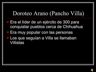 Doroteo Arano (Pancho Villa) Era el l íder de un ejército de 300 para conquistar pueblos cerca de Chihuahua Era muy popular con las personas Los que seguían a Villa se llamaban Villistas 