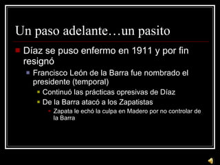 Un paso adelante…un pasito D íaz se puso enfermo en 1911 y por fin resignó Francisco León de la Barra fue nombrado el presidente (temporal) Continuó las prácticas opresivas de Díaz De la Barra atacó a los Zapatistas Zapata le echó la culpa en Madero por no controlar de la Barra 