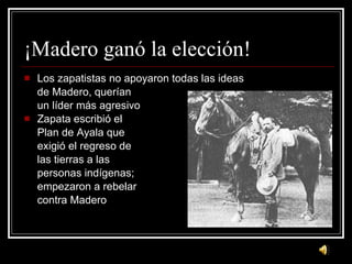 ¡ Madero gan ó la elección! Los zapatistas no apoyaron todas las ideas de Madero, quer ían  un líder más agresivo Zapata escribió el Plan de Ayala que exigió el regreso de las tierras a las personas indígenas; empezaron a rebelar contra Madero 