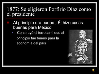 1877: Se eligieron Porfirio D íaz como el presidente   Al principio era bueno.  Él hizo cosas buenas para M é xico Construyó el ferrocarril que al principio fue bueno para la economía del país 