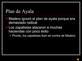 Plan de Ayala Madero ignor ó el plan de ayala porque era demasiado radical Los zapatistas atacaron a muchas haciendas con poco éxito Pronto, los zapatistas iban en contra de Madero 