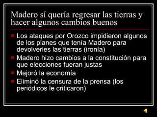 Madero s í quería regresar las tierras y hacer algunos cambios buenos Los ataques por Orozco impidieron algunos de los planes que ten ía Madero para devolverles las tierras (ironía) Madero hizo cambios a la constitución para que elecciones fueran justas Mejoró la economía Eliminó la censura de la prensa (los periódicos le criticaron) 