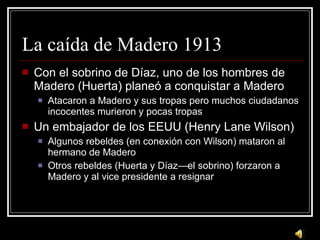 La ca ída de Madero 1913 Con el sobrino de D íaz, uno de los hombres de Madero (Huerta) planeó a conquistar a Madero Atacaron a Madero y sus tropas pero muchos ciudadanos incocentes murieron y pocas tropas Un embajador de los EEUU (Henry Lane Wilson) Algunos rebeldes (en conexión con Wilson) mataron al hermano de Madero Otros rebeldes (Huerta y Díaz—el sobrino) forzaron a Madero y al vice presidente a resignar 