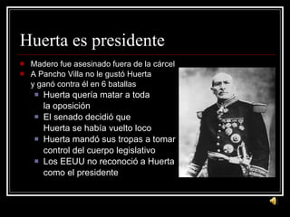 Huerta es presidente Madero fue asesinado fuera de la c árcel A Pancho Villa no le gustó Huerta y ganó contra él en 6 batallas Huerta quería matar a toda la oposición El senado decidió que  Huerta se había vuelto loco Huerta mandó sus tropas a tomar control del cuerpo legislativo Los EEUU no reconoció a Huerta como el presidente 