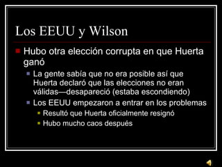 Los EEUU y Wilson Hubo otra elecci ón corrupta en que Huerta ganó La gente sabía que no era posible así que Huerta declaró que las elecciones no eran válidas—desapareció (estaba escondiendo) Los EEUU empezaron a entrar en los problemas Resultó que Huerta oficialmente resignó Hubo mucho caos después 