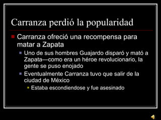 Carranza perdi ó la popularidad Carranza ofreci ó una recompensa para matar a Zapata Uno de sus hombres Guajardo disparó y mató a Zapata—como era un héroe revolucionario, la gente se puso enojado Eventualmente Carranza tuvo que salir de la ciudad de México Estaba escondiendose y fue asesinado 
