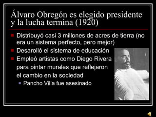 Álvaro Obregón es elegido presidente y la lucha termina (1920) Distribuy ó casi 3 millones de acres de tierra (no era un sistema perfecto, pero mejor) Desarolló el sistema de educación Empleó artistas como Diego Rivera para pintar murales que reflejaron  el cambio en la sociedad Pancho Villa fue asesinado 