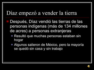 Díaz empezó a vender la tierra Despu és, Díaz vendió las tierras de las personas indígenas (más de 134 millones de acres) a personas extranjeras Result ó que muchas personas estaban sin hogar Algunos salieron de México, pero la mayoría se quedó sin casa y sin trabajo 