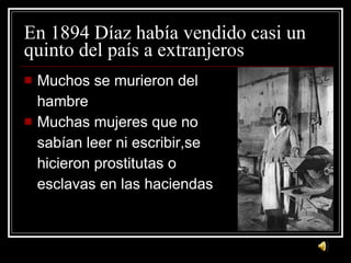 En 1894 D íaz había vendido casi un quinto del país a extranjeros Muchos se murieron del  hambre Muchas mujeres que no  sab ían  leer ni escribir,se  hicieron prostitutas o  esclavas en las haciendas 