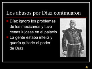 Los abusos por D íaz continuaron D íaz ignoró los problemas de los mexicanos y tuvo cenas lujosas en el palacio La gente estaba infeliz y quería quitarle el poder de Díaz 