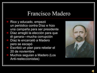 Francisco Madero Rico y educado, empez ó un periódico contra Díaz e hizo una campaña para ser presidente Díaz arregló la elección para que él ganara—mucha corrupción Díaz le encarceló a Madero pero se escapó Escribió un plan para rebelar el  20 de noviembre Muchos seguían a Madero (Los  Anti-reeleccionistas) 