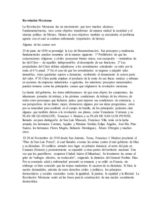 Revolución Mexicana
La Revolución Mexicana fue un movimiento que tuvo muchos alcances.
Fundamentalmente, tuvo como objetivo transformar de manera radical la sociedad y el
sistema político de México. Dentro de esos objetivos también se encontraba el problema
agrario con el cual se estaban enfrentando (repartición de tierras).
Algunas de las causas son:
25 de junio de 1856 se promulgó la Ley de Desamortización. Sus preceptos y tendencias
fundamentales pueden resumirse de la manera siguiente: 1º Prohibición de que las
corporaciones religiosas y civiles poseyeran bienes raíces, con excepción —tratándose de
las del Clero— de aquellos indispensables al desempeño de sus funciones. 2º Las
propiedades del Clero debían adjudicarse a los arrendatarios calculando su valor por la
renta al 6 % anual. 3º En el caso de que los arrendatarios se negaran a adquirir tales
inmuebles, éstos quedarían sujetos a denunciar, recibiendo el denunciante la octava parte
del valor. 4º El Clero podía emplear el producto de la venta de sus fincas rusticas y urbanas
en acciones de empresas industriales o agrícolas, los anteriores preceptos mencionados
pueden tomarse como las principales causas que originaron la revolución mexicana.
La tiranía del gobierno, los tratos infrahumanos de que eran objeto, los campesinos, las
inhumanas jornadas de trabajo, y las pésimas condiciones de trabajo de los obreros, de
todos estos personajes que lucharon juntos para mejorar sus condiciones de existencia, y
sus perspectivas de un futuro mejor, destacaron algunos por sus ideas progresistas, otros
por su tenacidad para combatir en el campo de batalla, de los principales podemos citar
algunos que también dieron a la revolución sus planes, como Venustiano Carranza y su
PLAN DE GUADALUPE, Francisco I. Madero y su PLAN DE SAN LUIS POTOSÍ,
llamado así para distinguirlo de San Luis Missouri, Francisco Villa tenía en la lucha
armada, los hermanos Carmen, Aquiles y Máximo Serdán, Felipe Ángeles, José Ma. Pino
Suárez, los hermanos Flores Magón, Belisario Domínguez, Álvaro Obregón y muchos
otros.
El 20 de Noviembre de 1910 desde San Antonio, Texas, Francisco I. Madero proclamó el
“Plan de San Luis Potosí”, el cual llamaba a tomar las armas contra el mal gobierno de Díaz
y su dictadura. El conflicto armado tuvo lugar en primera instancia al norte del país en
Cananea (Sonora) y posteriormente se expandió a otras partes del territorio nacional. Una
vez que los guerrilleros ocuparon Ciudad Juárez (Chihuahua). Se levantaron las armas al
grito de “sufragio efectivo, no reelección”, exigiendo la dimisión del General Porfirio Díaz.
Por su avanzada edad y enfermedad presentó su renuncia y se exilió en Francia, sin
embargo es bien conocido que las tropas maderistas lo sacaron de su dictadura. Si bien, la
nación demandaba, además de estos derechos civiles y políticos, los principios
democráticos y sociales esenciales como: la igualdad, la justicia, la equidad y la libertad. La
Revolución Mexicana sentó así las bases para la construcción de una nación socialmente
democrática.
 